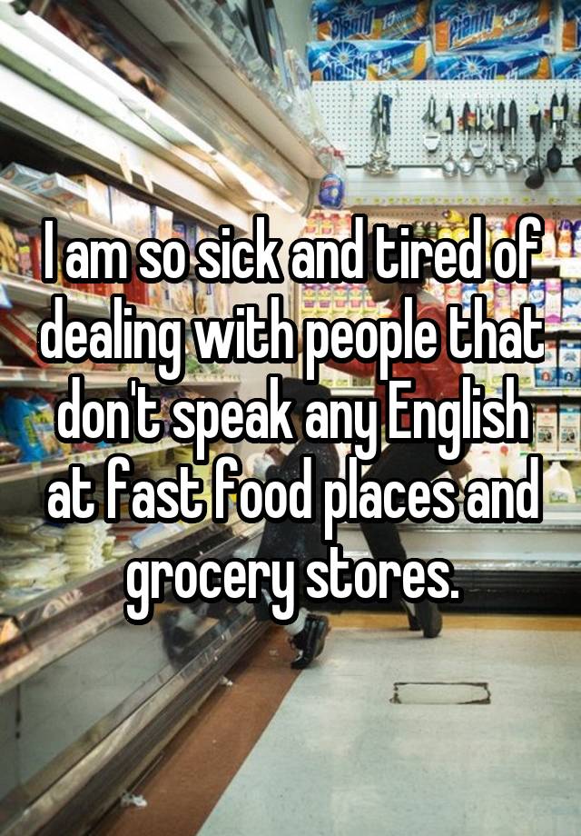 I am so sick and tired of dealing with people that don't speak any English at fast food places and grocery stores.