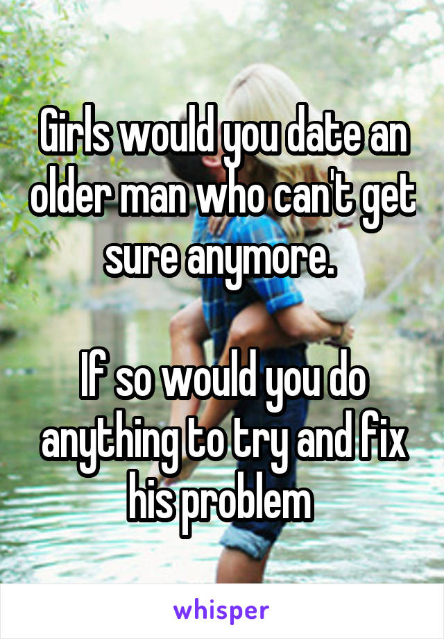 Girls would you date an older man who can't get sure anymore. 

If so would you do anything to try and fix his problem 