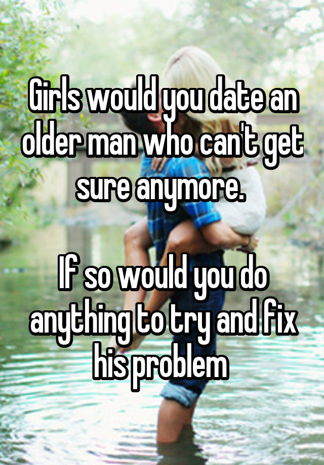 Girls would you date an older man who can't get sure anymore. 

If so would you do anything to try and fix his problem 