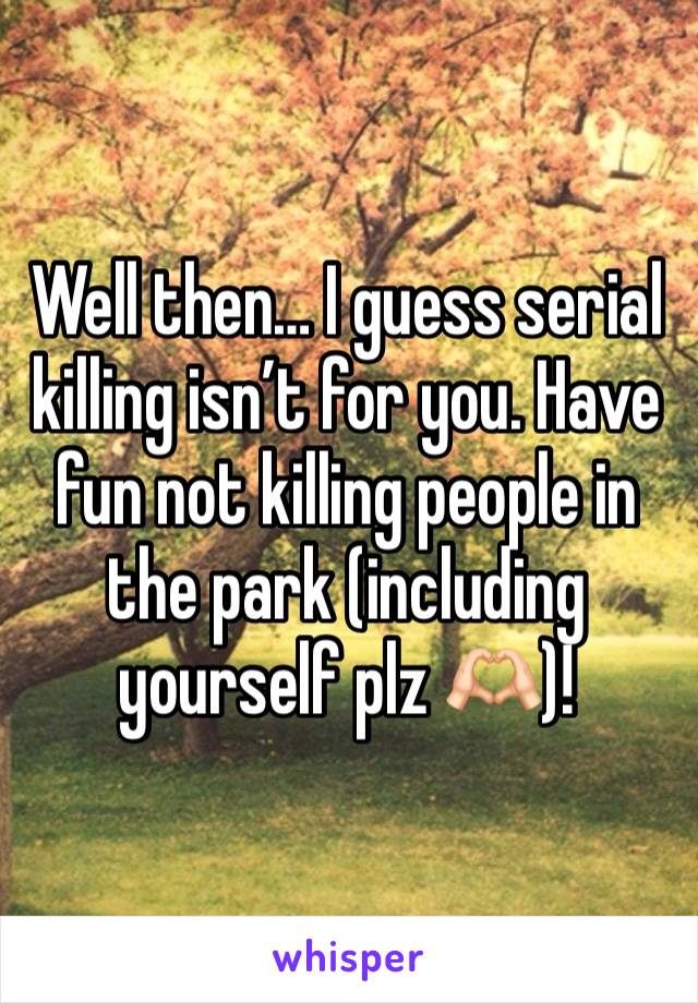 Well then… I guess serial killing isn’t for you. Have fun not killing people in the park (including yourself plz 🫶🏻)!