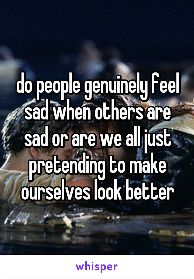 do people genuinely feel sad when others are sad or are we all just pretending to make ourselves look better