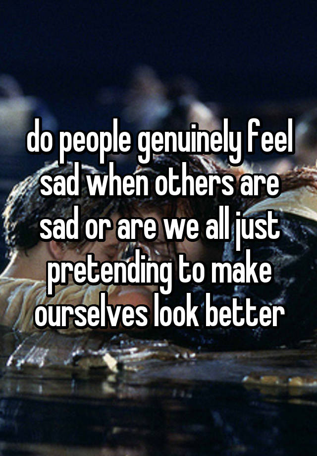 do people genuinely feel sad when others are sad or are we all just pretending to make ourselves look better