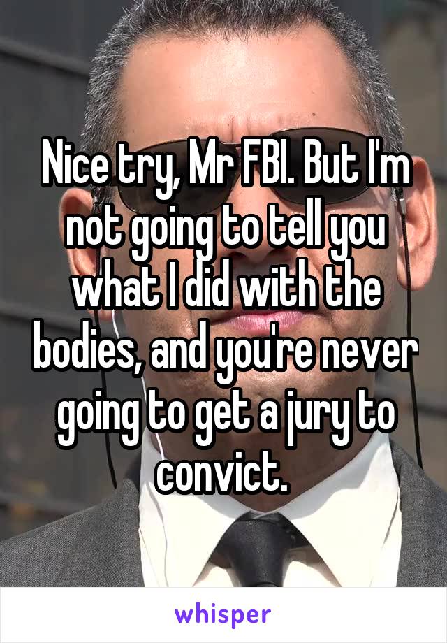 Nice try, Mr FBI. But I'm not going to tell you what I did with the bodies, and you're never going to get a jury to convict. 