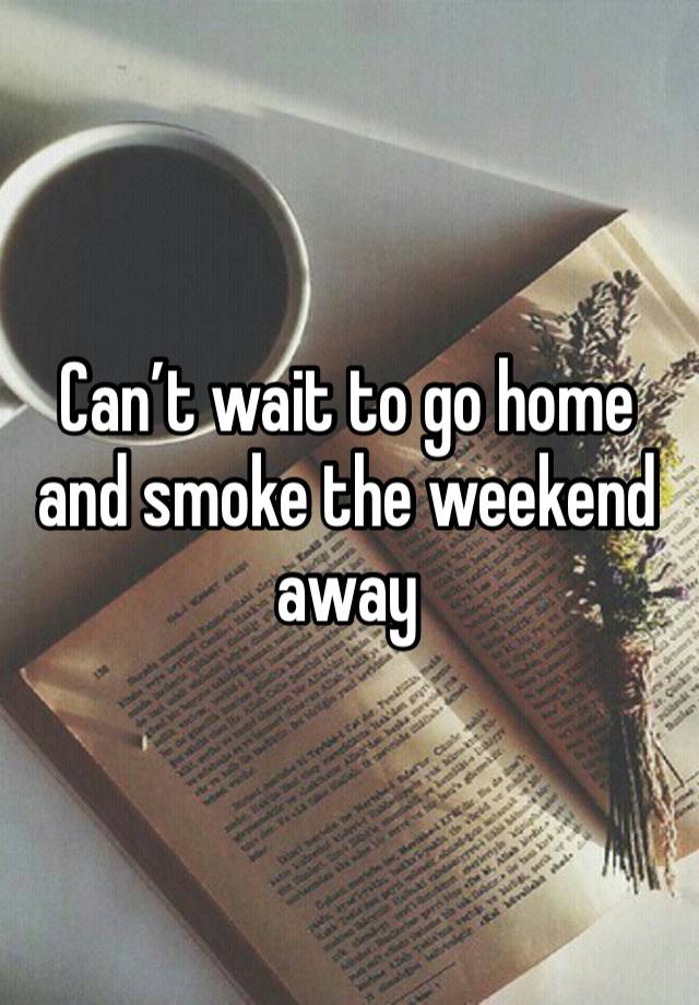 Can’t wait to go home and smoke the weekend away 