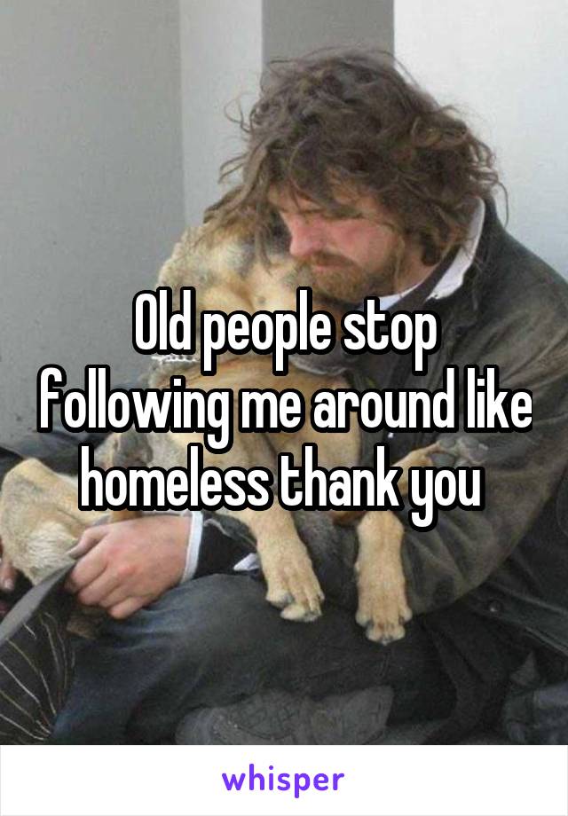 Old people stop following me around like homeless thank you 