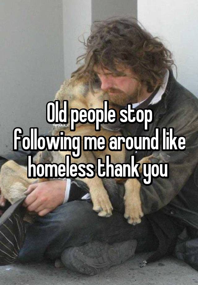 Old people stop following me around like homeless thank you 