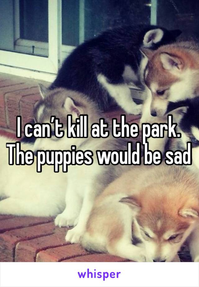 I can’t kill at the park. The puppies would be sad 