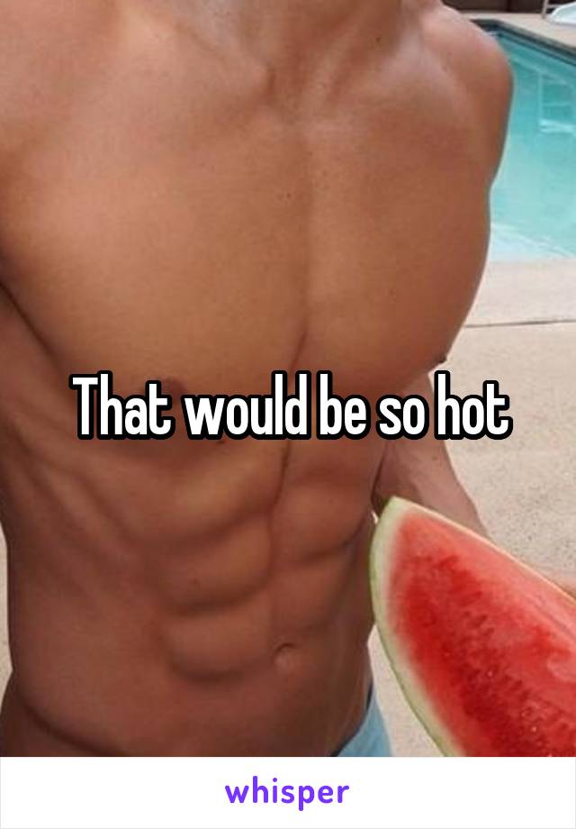 That would be so hot