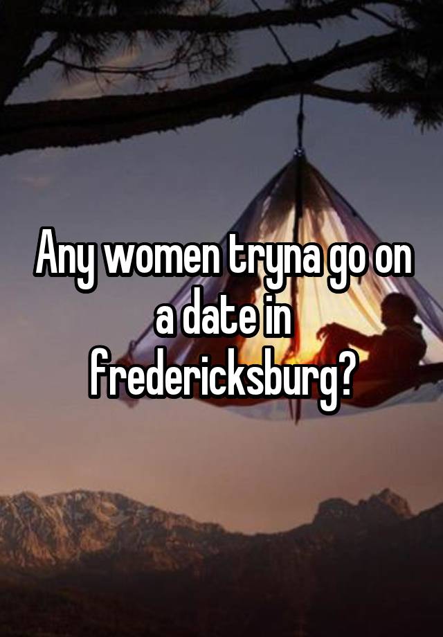 Any women tryna go on a date in fredericksburg?