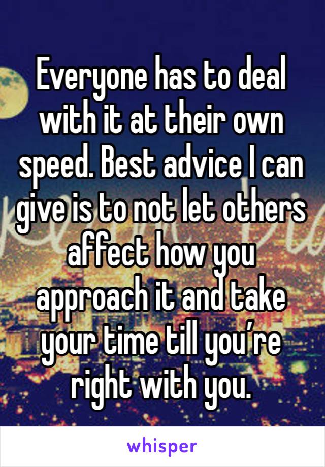 Everyone has to deal with it at their own speed. Best advice I can give is to not let others affect how you approach it and take your time till you’re right with you. 