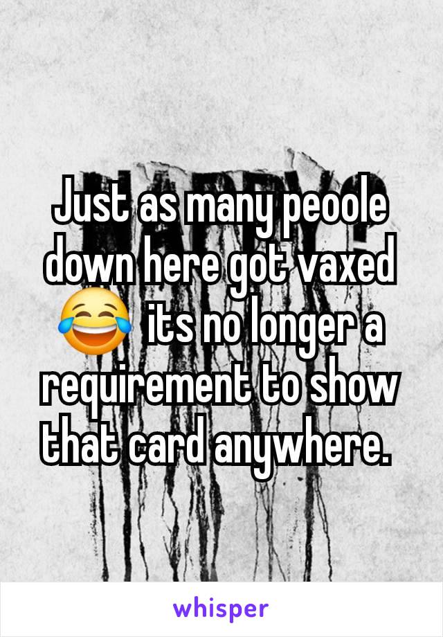 Just as many peoole down here got vaxed 😂  its no longer a requirement to show that card anywhere. 