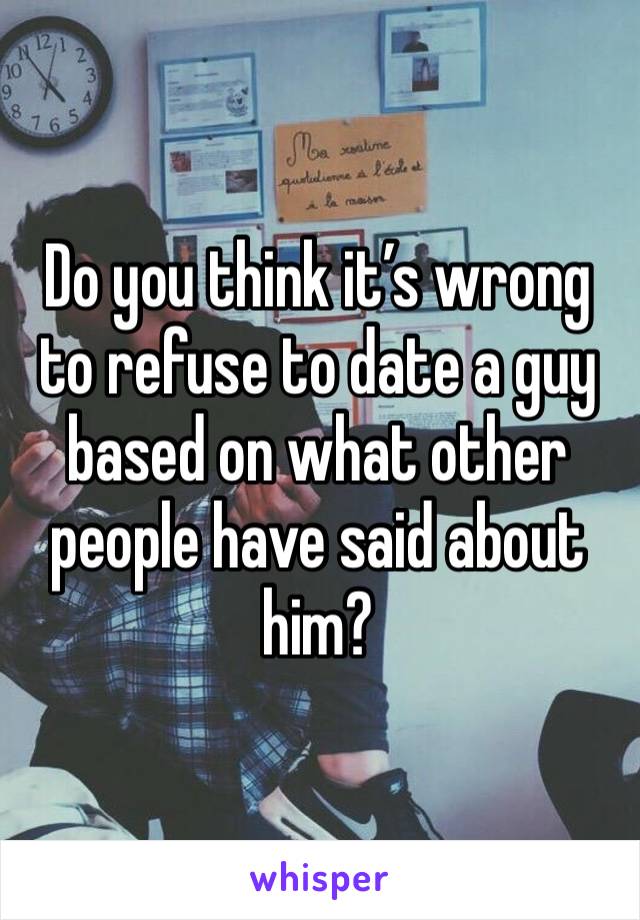 Do you think it’s wrong to refuse to date a guy based on what other people have said about him? 