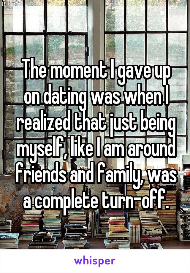 The moment I gave up on dating was when I realized that just being myself, like I am around friends and family, was a complete turn-off.