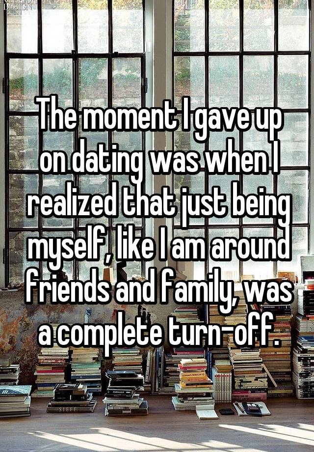 The moment I gave up on dating was when I realized that just being myself, like I am around friends and family, was a complete turn-off.