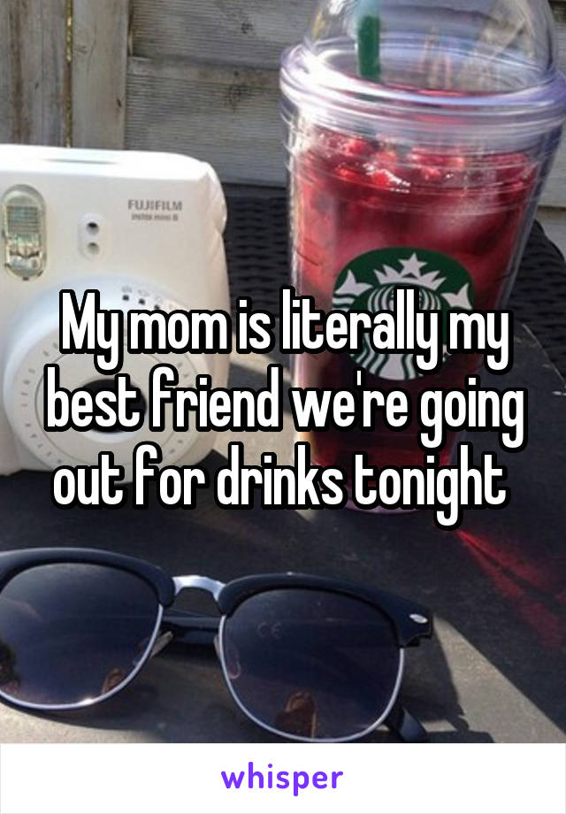 My mom is literally my best friend we're going out for drinks tonight 