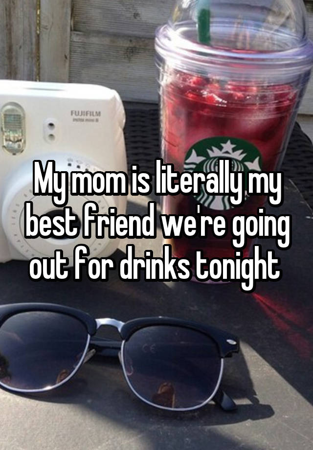 My mom is literally my best friend we're going out for drinks tonight 