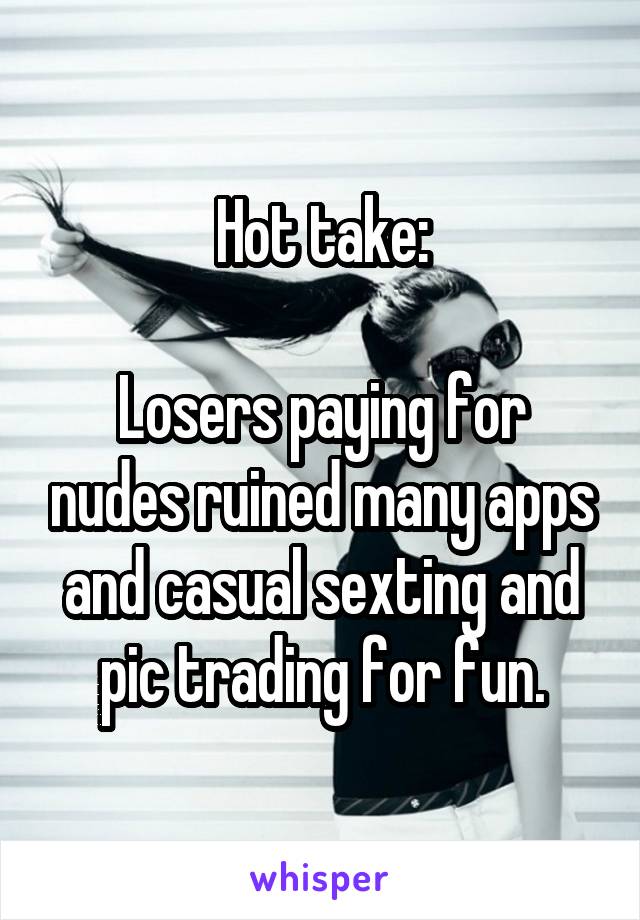 Hot take:

Losers paying for nudes ruined many apps and casual sexting and pic trading for fun.