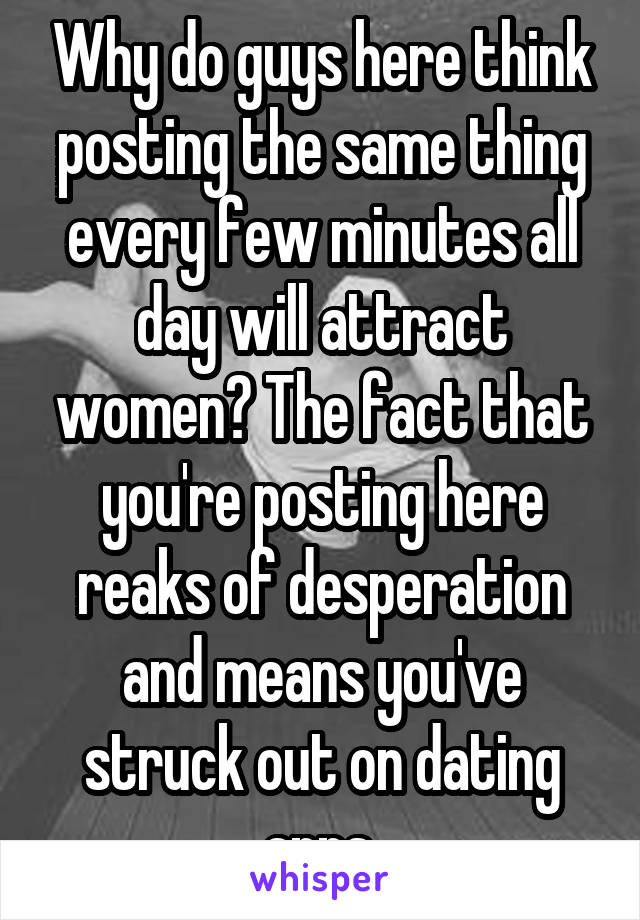 Why do guys here think posting the same thing every few minutes all day will attract women? The fact that you're posting here reaks of desperation and means you've struck out on dating apps.