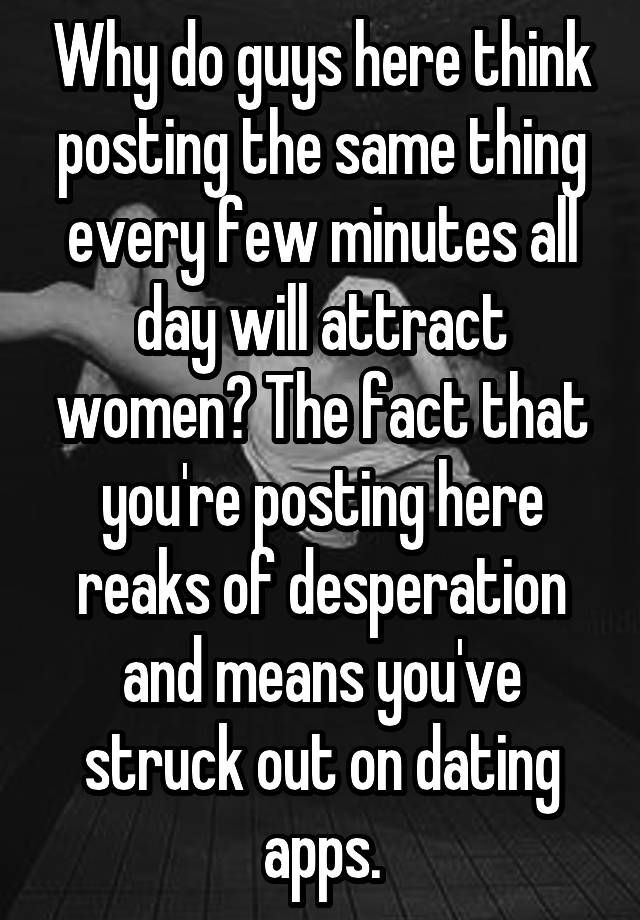 Why do guys here think posting the same thing every few minutes all day will attract women? The fact that you're posting here reaks of desperation and means you've struck out on dating apps.