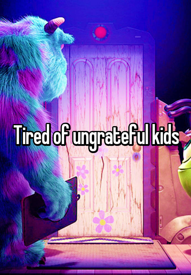 Tired of ungrateful kids