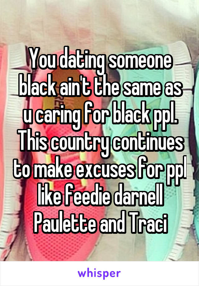 You dating someone black ain't the same as u caring for black ppl. This country continues to make excuses for ppl like feedie darnell Paulette and Traci