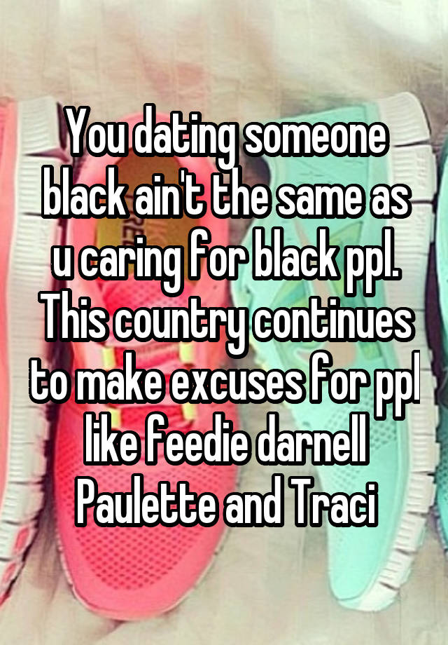 You dating someone black ain't the same as u caring for black ppl. This country continues to make excuses for ppl like feedie darnell Paulette and Traci