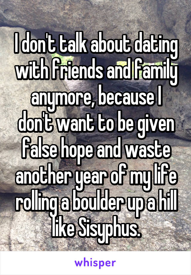 I don't talk about dating with friends and family anymore, because I don't want to be given false hope and waste another year of my life rolling a boulder up a hill like Sisyphus.