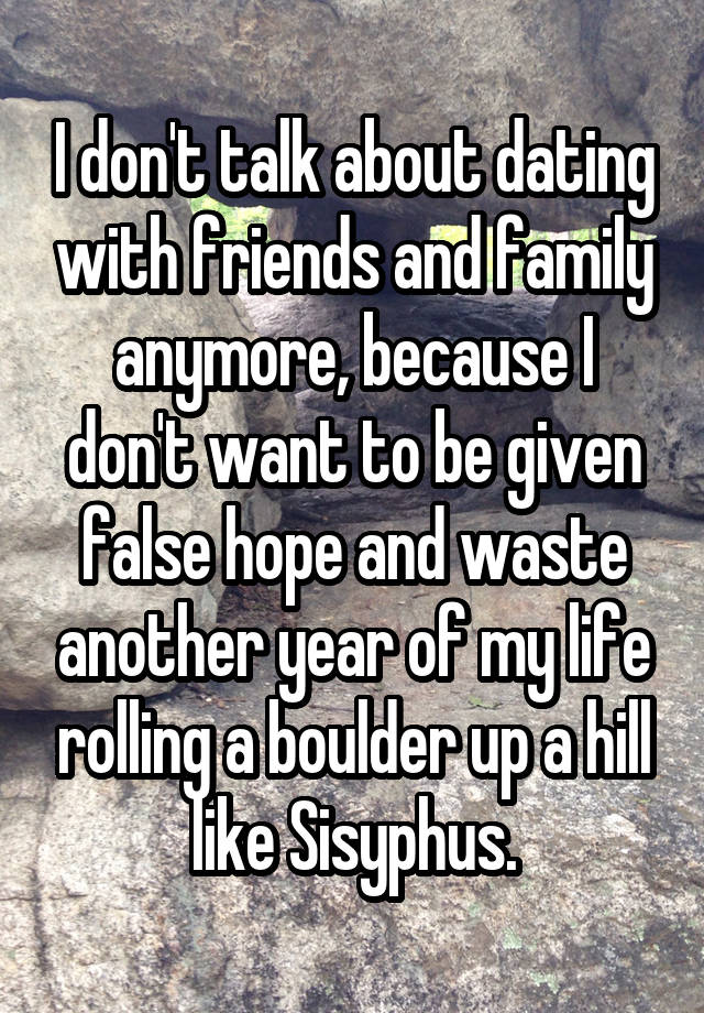 I don't talk about dating with friends and family anymore, because I don't want to be given false hope and waste another year of my life rolling a boulder up a hill like Sisyphus.