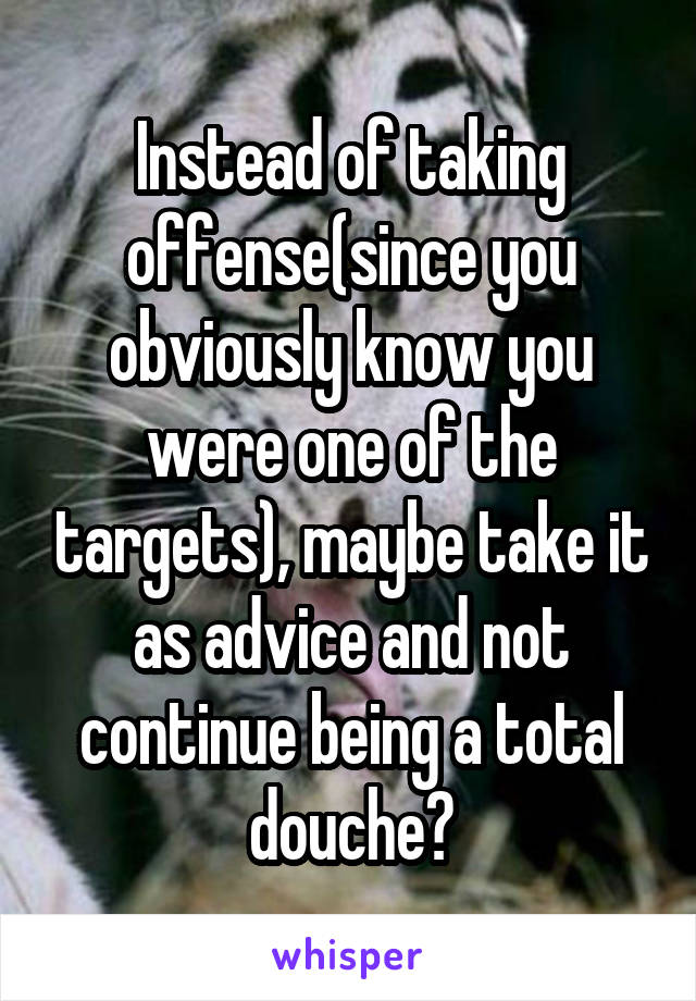 Instead of taking offense(since you obviously know you were one of the targets), maybe take it as advice and not continue being a total douche?