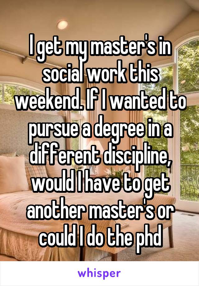 I get my master's in social work this weekend. If I wanted to pursue a degree in a different discipline, would I have to get another master's or could I do the phd