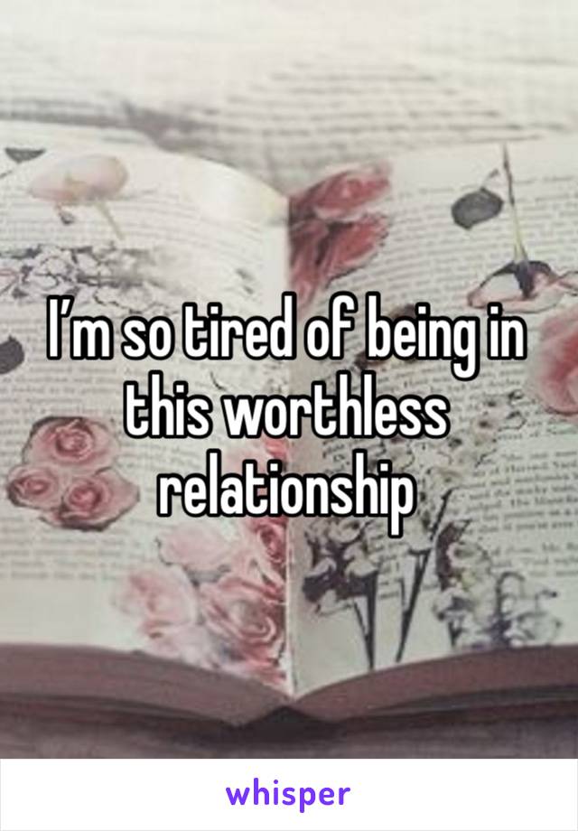 I’m so tired of being in this worthless relationship 