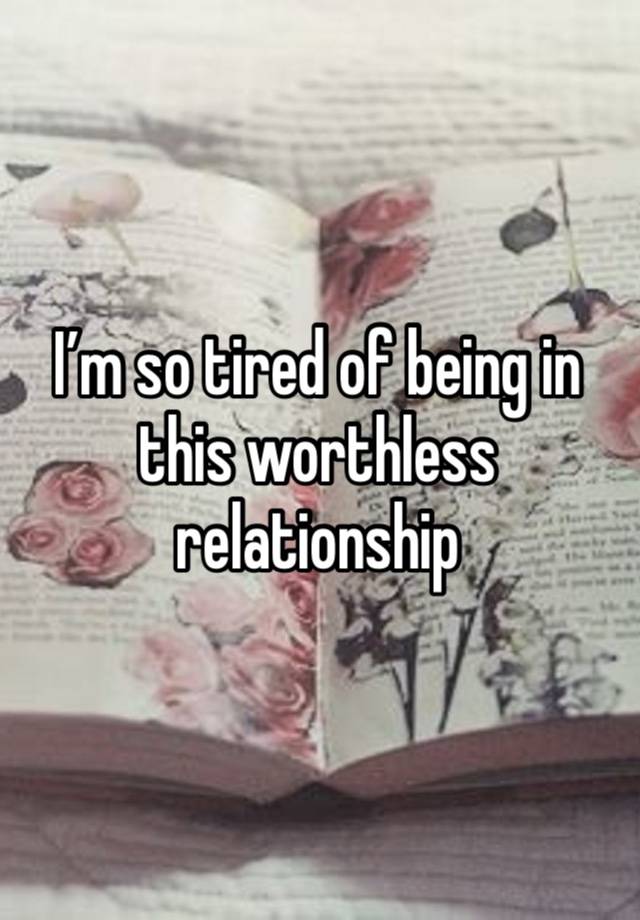 I’m so tired of being in this worthless relationship 