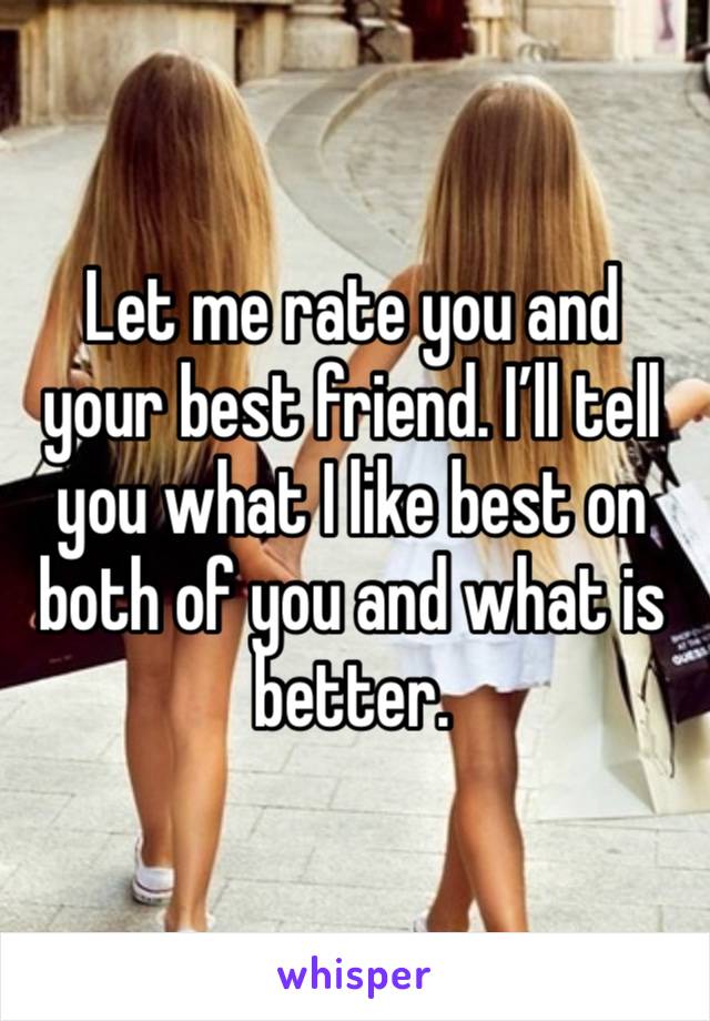 Let me rate you and your best friend. I’ll tell you what I like best on both of you and what is better.