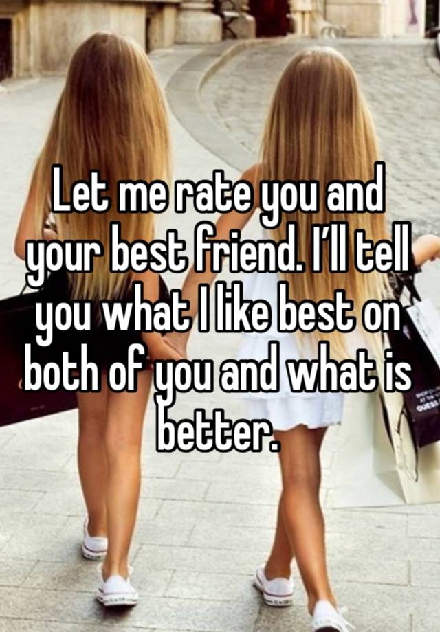 Let me rate you and your best friend. I’ll tell you what I like best on both of you and what is better.