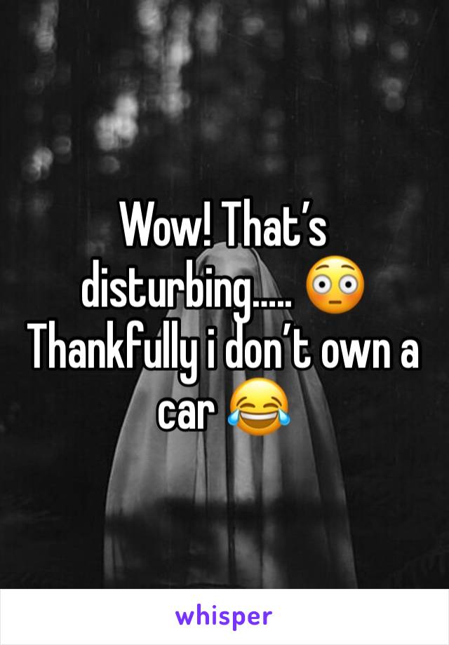 Wow! That’s disturbing….. 😳 
Thankfully i don’t own a car 😂 