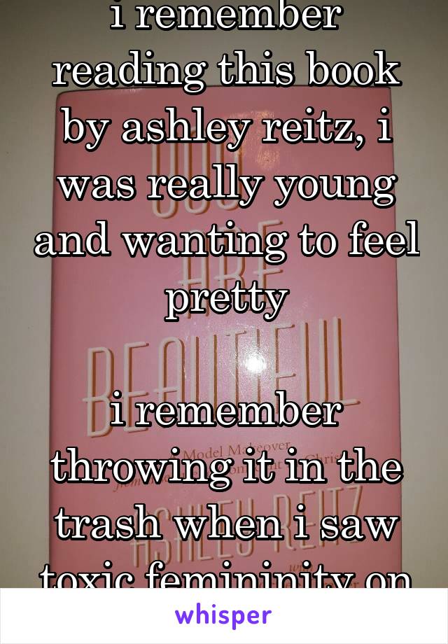 i remember reading this book by ashley reitz, i was really young and wanting to feel pretty

i remember throwing it in the trash when i saw toxic femininity on tv