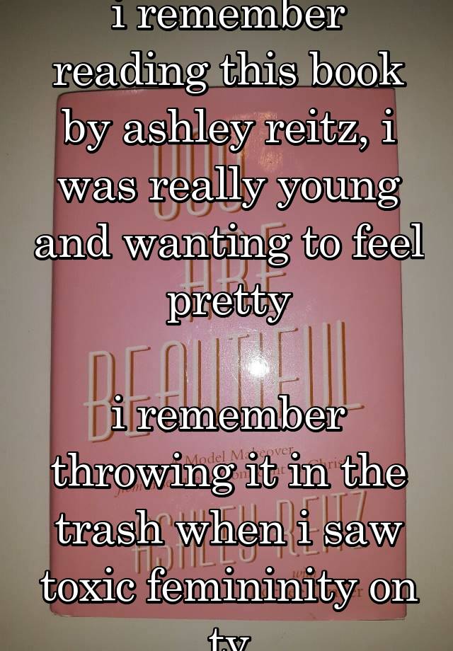 i remember reading this book by ashley reitz, i was really young and wanting to feel pretty

i remember throwing it in the trash when i saw toxic femininity on tv