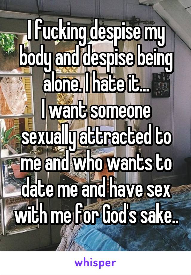 I fucking despise my body and despise being alone. I hate it...
I want someone sexually attracted to me and who wants to date me and have sex with me for God's sake.. 