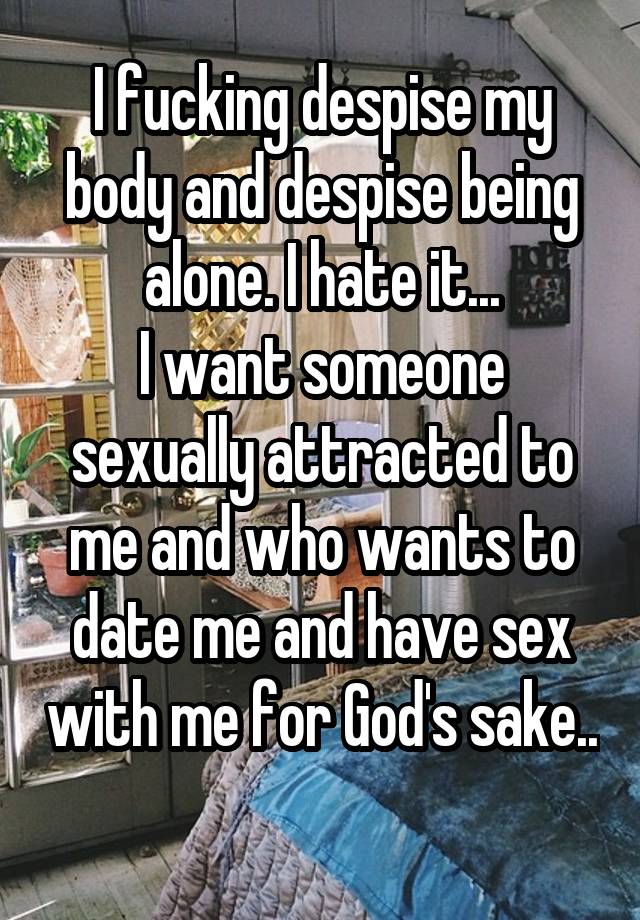 I fucking despise my body and despise being alone. I hate it...
I want someone sexually attracted to me and who wants to date me and have sex with me for God's sake.. 