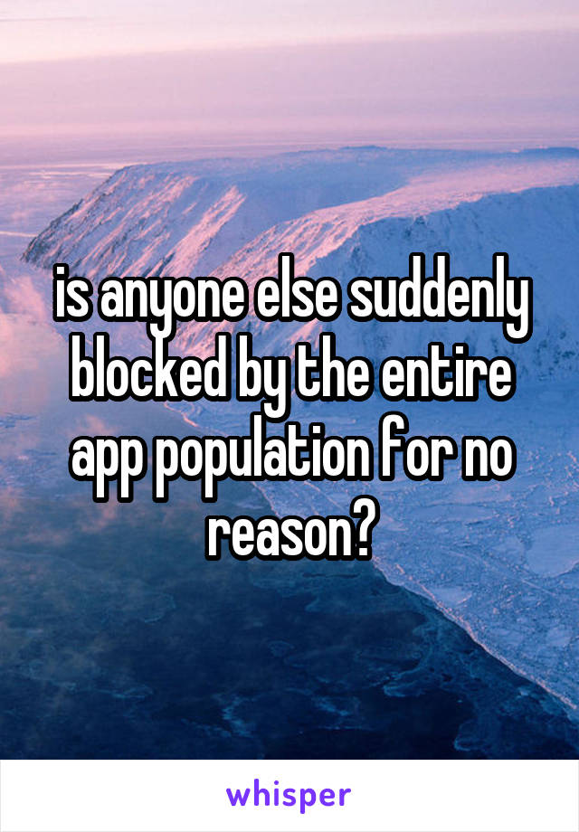 is anyone else suddenly blocked by the entire app population for no reason?