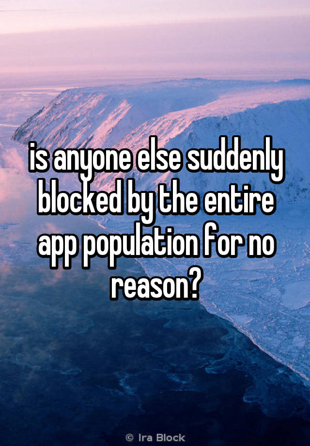 is anyone else suddenly blocked by the entire app population for no reason?