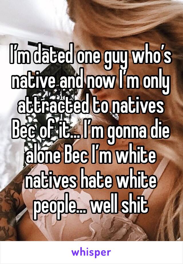 I’m dated one guy who’s native and now I’m only attracted to natives Bec of it… I’m gonna die alone Bec I’m white natives hate white people… well shit