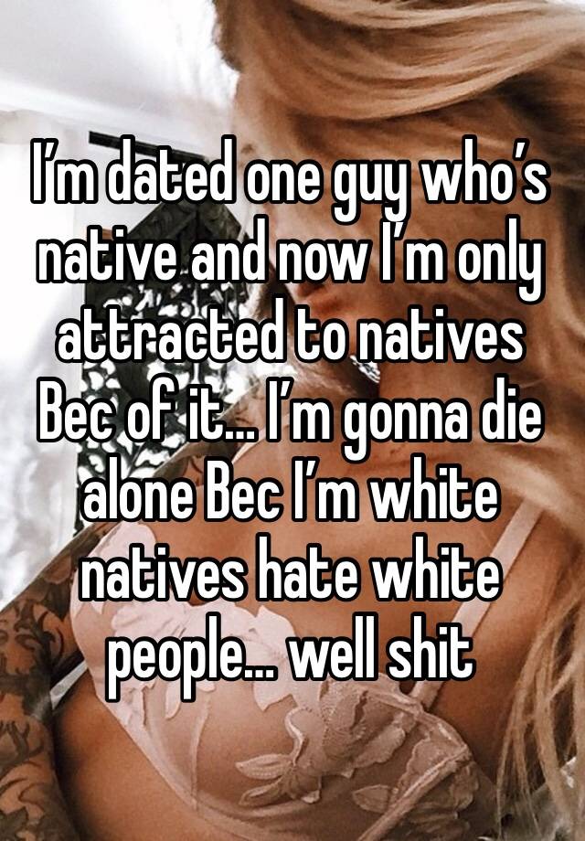 I’m dated one guy who’s native and now I’m only attracted to natives Bec of it… I’m gonna die alone Bec I’m white natives hate white people… well shit