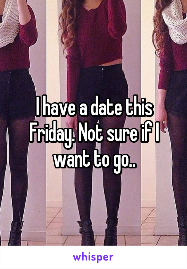 I have a date this Friday. Not sure if I want to go..