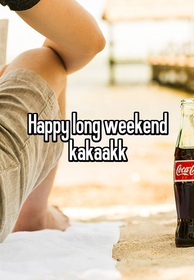 Happy long weekend kakaakk