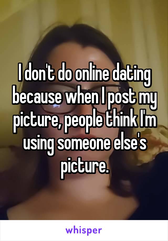 I don't do online dating because when I post my picture, people think I'm using someone else's picture.