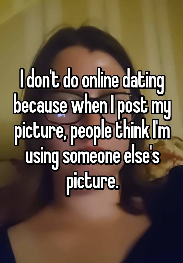 I don't do online dating because when I post my picture, people think I'm using someone else's picture.