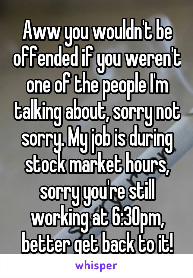 Aww you wouldn't be offended if you weren't one of the people I'm talking about, sorry not sorry. My job is during stock market hours, sorry you're still working at 6:30pm, better get back to it!