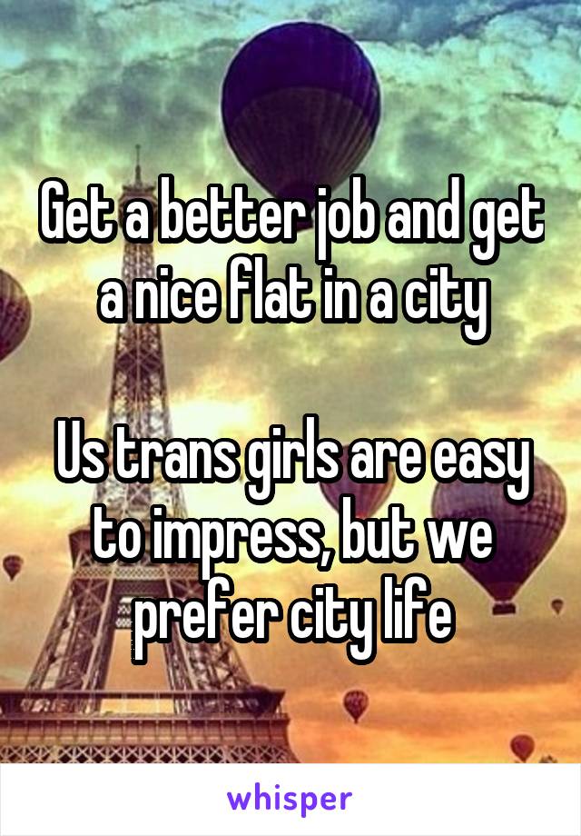 Get a better job and get a nice flat in a city

Us trans girls are easy to impress, but we prefer city life