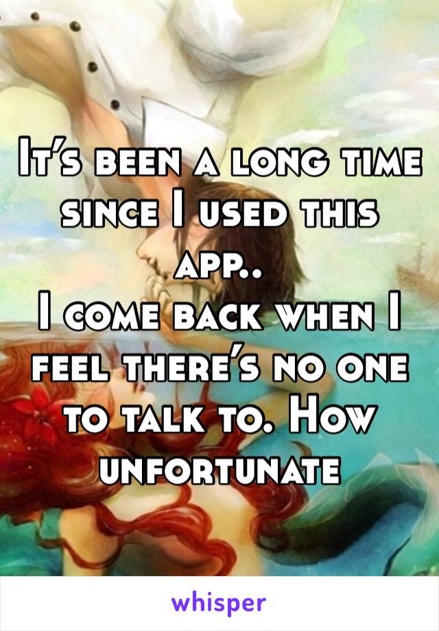 It’s been a long time since I used this app..
I come back when I feel there’s no one to talk to. How unfortunate